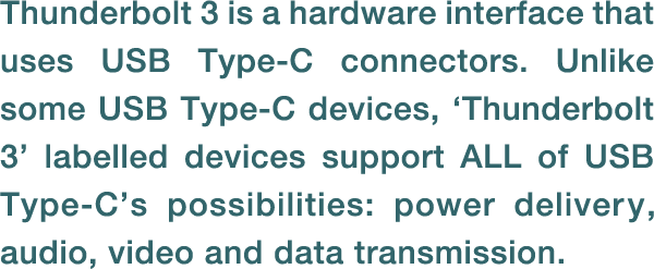 Thunderbolt 3 is a hardware interface that uses USB Type-C connectors. Unlike some USB Type-C devices, ‘Thunderbolt 3’ labelled devices support ALL of USB Type-C’s possibilities: power delivery, audio, video and data transmission. 
